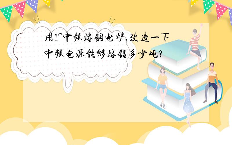 用1T中频熔钢电炉,改造一下中频电源能够熔铝多少吨?