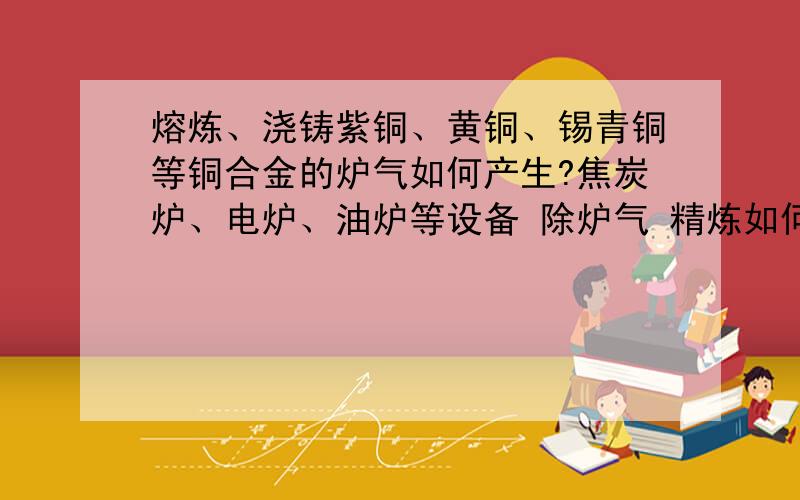 熔炼、浇铸紫铜、黄铜、锡青铜等铜合金的炉气如何产生?焦炭炉、电炉、油炉等设备 除炉气 精炼如何进行?