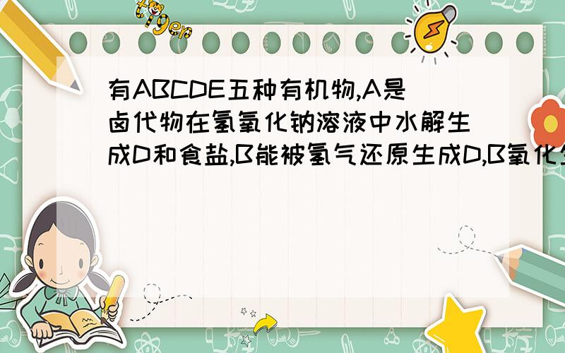 有ABCDE五种有机物,A是卤代物在氢氧化钠溶液中水解生成D和食盐,B能被氢气还原生成D,B氧化生成E,C发生水解反应生成D和E,E能发生银镜反应,试确定各类物质的结构简式和名称.