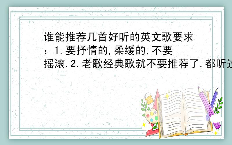 谁能推荐几首好听的英文歌要求：1.要抒情的,柔缓的,不要摇滚.2.老歌经典歌就不要推荐了,都听过,推荐点新歌吧.3.不要复制粘贴的答案,要自己听过确实好听才行.复制粘贴的不采纳.4.量不在