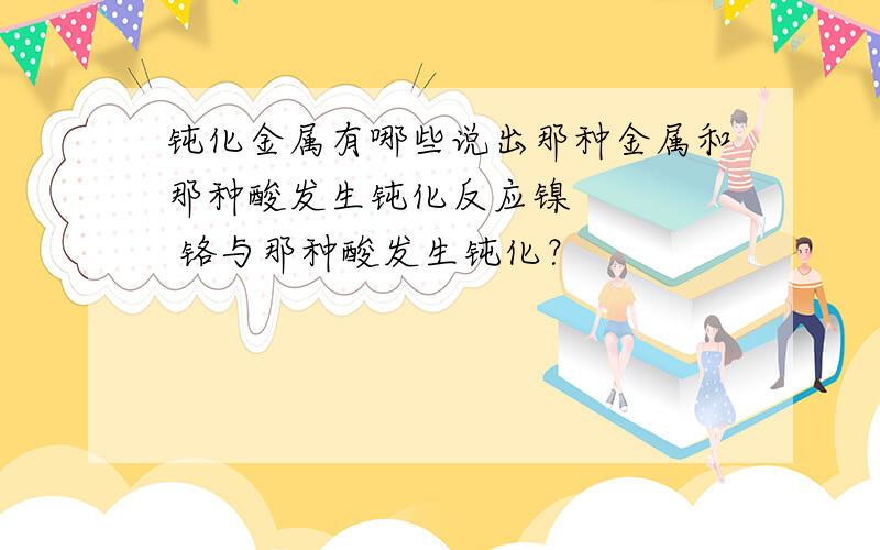 钝化金属有哪些说出那种金属和那种酸发生钝化反应镍     铬与那种酸发生钝化？