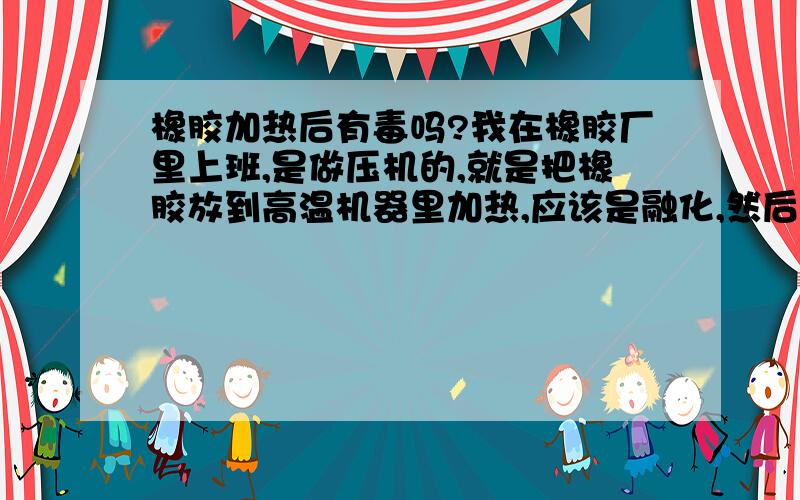 橡胶加热后有毒吗?我在橡胶厂里上班,是做压机的,就是把橡胶放到高温机器里加热,应该是融化,然后压成另外的形状,每次压好了就会有较浓橡胶烟味,不知道是不是有毒,如果有毒的话,会得什