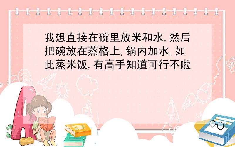 我想直接在碗里放米和水,然后把碗放在蒸格上,锅内加水.如此蒸米饭,有高手知道可行不啦