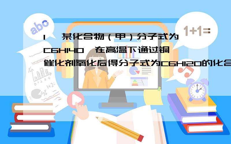 1、 某化合物（甲）分子式为C6H14O,在高温下通过铜催化剂氧化后得分子式为C6H12O的化合物（乙）,（乙）（乙）能和NaHSO3反应,但不与Tollens试剂反应。（甲）和浓硫酸共热得到分子式为C6H12的