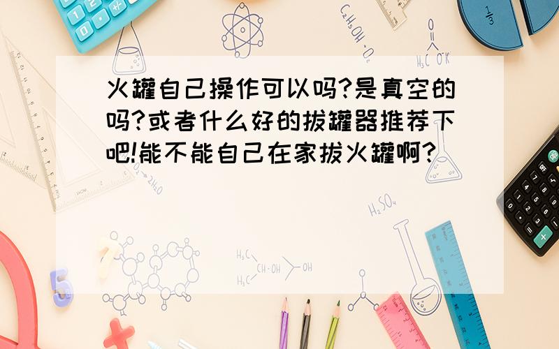 火罐自己操作可以吗?是真空的吗?或者什么好的拔罐器推荐下吧!能不能自己在家拔火罐啊?