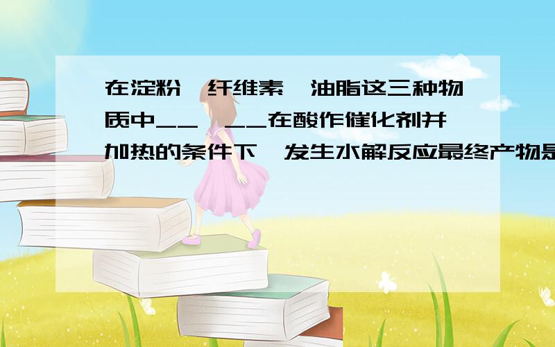 在淀粉、纤维素、油脂这三种物质中__、__在酸作催化剂并加热的条件下,发生水解反应最终产物是葡萄糖