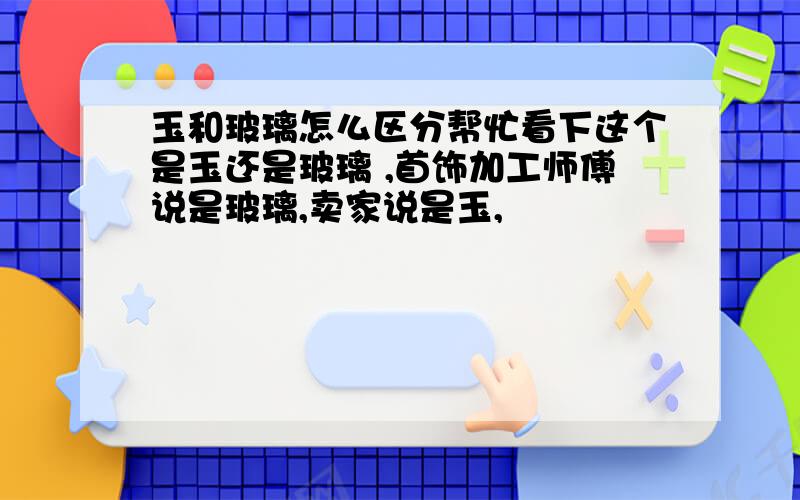 玉和玻璃怎么区分帮忙看下这个是玉还是玻璃 ,首饰加工师傅说是玻璃,卖家说是玉,