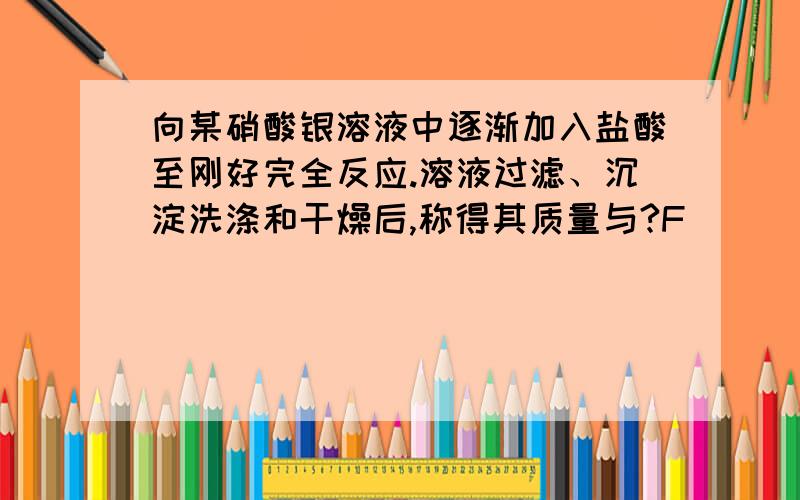 向某硝酸银溶液中逐渐加入盐酸至刚好完全反应.溶液过滤、沉淀洗涤和干燥后,称得其质量与?F