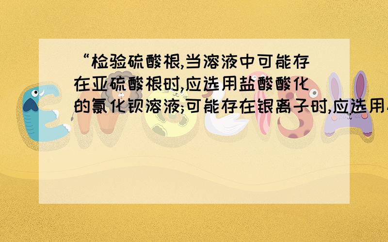 “检验硫酸根,当溶液中可能存在亚硫酸根时,应选用盐酸酸化的氯化钡溶液;可能存在银离子时,应选用硝...“检验硫酸根,当溶液中可能存在亚硫酸根时,应选用盐酸酸化的氯化钡溶液;可能存在