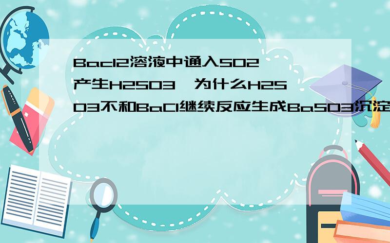 Bacl2溶液中通入SO2,产生H2SO3,为什么H2SO3不和BaCl继续反应生成BaSO3沉淀啊,老师为什么说没有沉淀...Bacl2溶液中通入SO2,产生H2SO3,为什么H2SO3不和BaCl继续反应生成BaSO3沉淀啊,老师为什么说没有沉淀