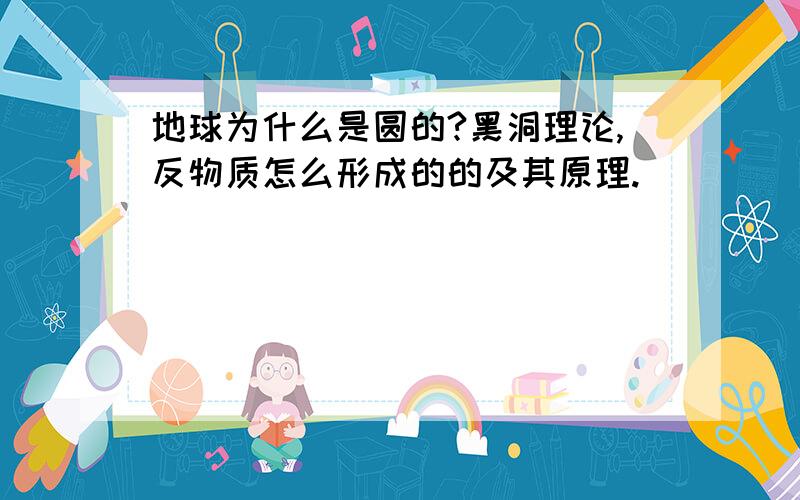 地球为什么是圆的?黑洞理论,反物质怎么形成的的及其原理.