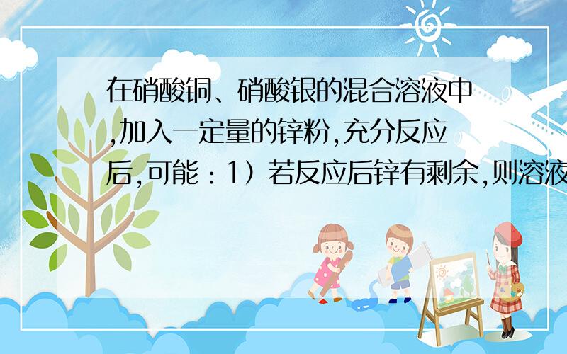 在硝酸铜、硝酸银的混合溶液中,加入一定量的锌粉,充分反应后,可能：1）若反应后锌有剩余,则溶液中含有的溶质是（ ）2）若将反应后的物质过滤,向所得固体物质中滴加盐酸,没有气泡产生,