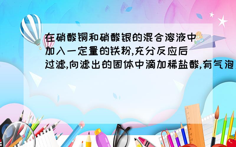 在硝酸铜和硝酸银的混合溶液中加入一定量的铁粉,充分反应后过滤,向滤出的固体中滴加稀盐酸,有气泡产生,则滤出的固体一定为：（     ）A.银 铜单质混合物        B.铜 铁 单质混合物    C.银