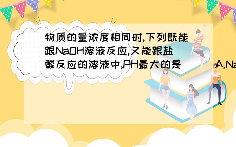 物质的量浓度相同时,下列既能跟NaOH溶液反应,又能跟盐酸反应的溶液中,PH最大的是 （ ）A,Na2CO3,B,NH4HCO3,C,NaHCO3,D,NaHSO4讲讲原因,