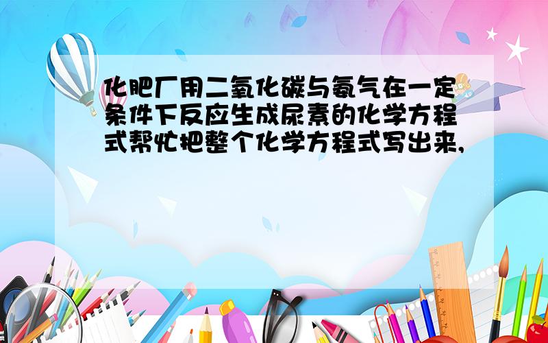 化肥厂用二氧化碳与氨气在一定条件下反应生成尿素的化学方程式帮忙把整个化学方程式写出来,