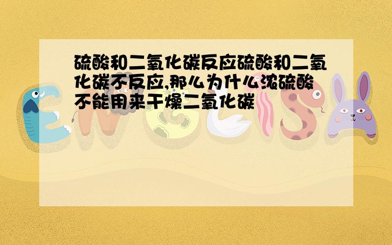 硫酸和二氧化碳反应硫酸和二氧化碳不反应,那么为什么浓硫酸不能用来干燥二氧化碳