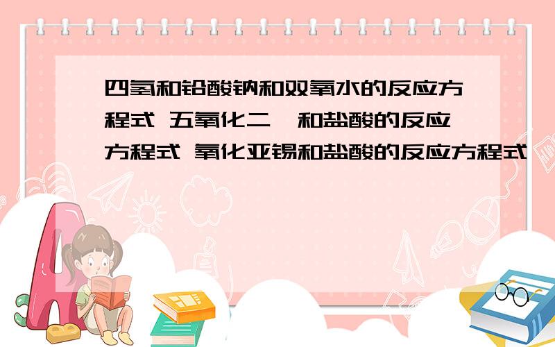 四氢和铅酸钠和双氧水的反应方程式 五氧化二锑和盐酸的反应方程式 氧化亚锡和盐酸的反应方程式