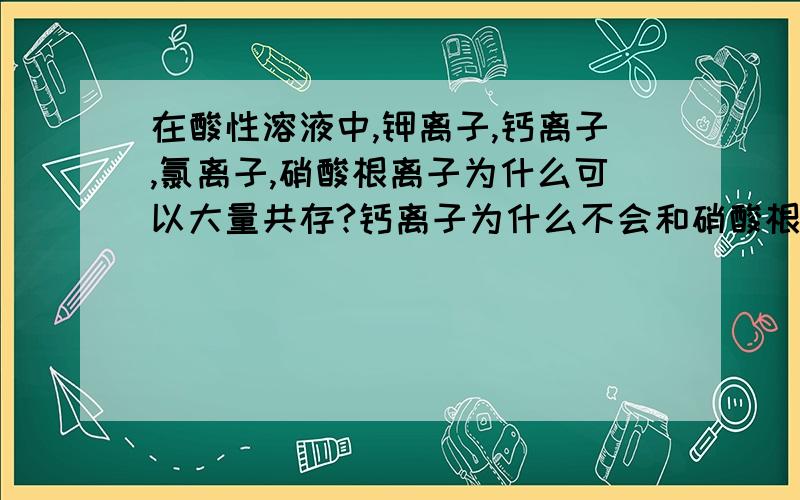 在酸性溶液中,钾离子,钙离子,氯离子,硝酸根离子为什么可以大量共存?钙离子为什么不会和硝酸根离子发生反应生成一氧化氮与硝酸钙还有水,求各大虾帮助~~