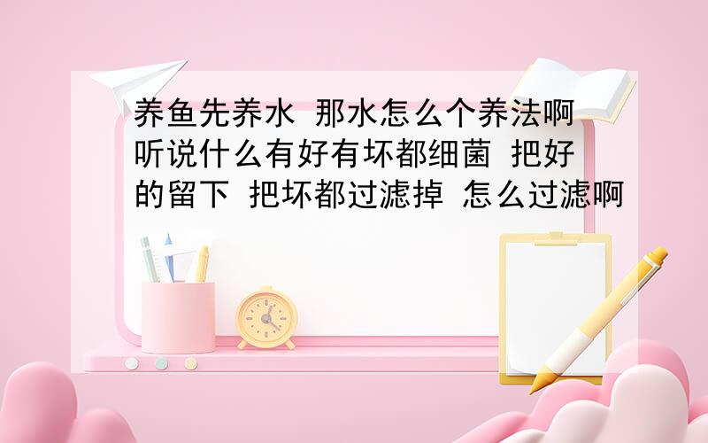 养鱼先养水 那水怎么个养法啊听说什么有好有坏都细菌 把好的留下 把坏都过滤掉 怎么过滤啊