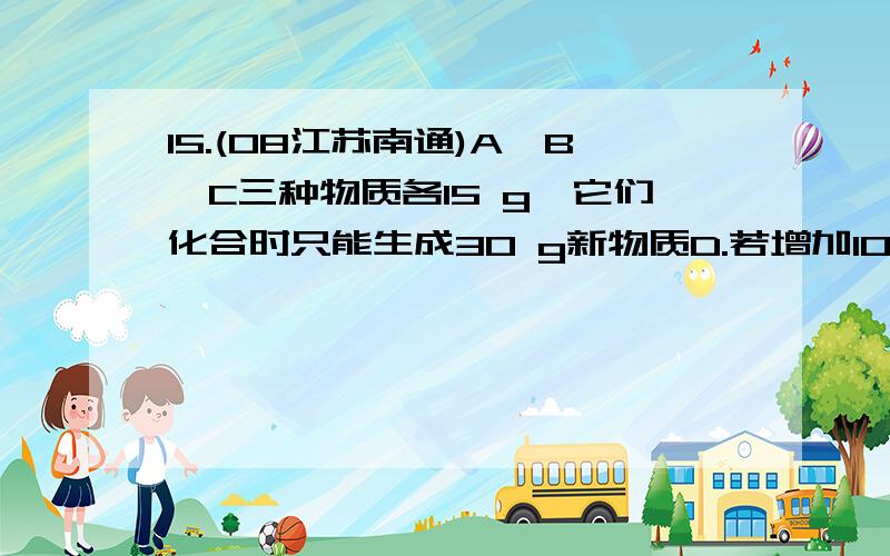 15.(08江苏南通)A、B、C三种物质各15 g,它们化合时只能生成30 g新物质D.若增加1015.(08江苏南通)A、B、C三种物质各15 它们化合时只能生成30 g新物质D。若增加10 g则反应停止后，原反应物中只余C。