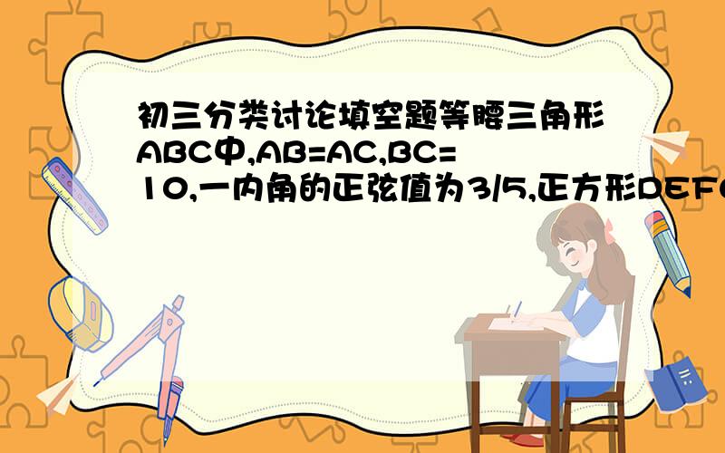 初三分类讨论填空题等腰三角形ABC中,AB=AC,BC=10,一内角的正弦值为3/5,正方形DEFG内接于△ABC中,且EF∥BC,则正方形的边长为________写一下具体思路