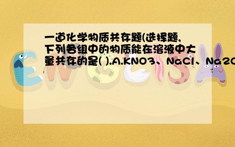 一道化学物质共存题(选择题,下列各组中的物质能在溶液中大量共存的是( ).A.KNO3、NaCl、Na2CO3B.BaCl2、NaSO4、AgNO3C.NaOH、HCl、MgSO4D、K2CO3、Ca(NO3)2、NaOH