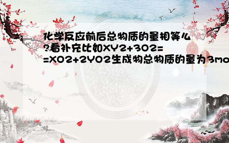 化学反应前后总物质的量相等么?看补充比如XY2+3O2==XO2+2YO2生成物总物质的量为3mol（标准状况）那么氧气物质量是3mol还是反应物总共3mol还是2种物质都是3mol结合在一起是整体3mol?有点罗搜..但