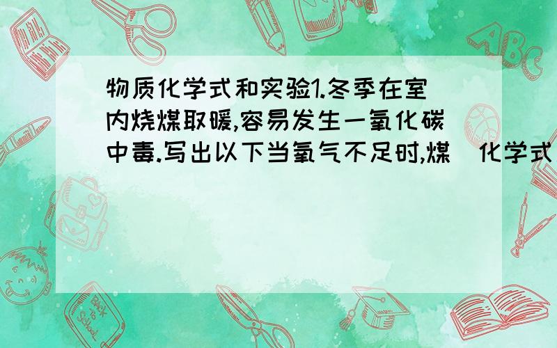 物质化学式和实验1.冬季在室内烧煤取暖,容易发生一氧化碳中毒.写出以下当氧气不足时,煤(化学式用碳单质表示)燃烧产生一氧化碳的文字表达式,并写出有关物质的化学式.(1)煤燃烧生成二氧