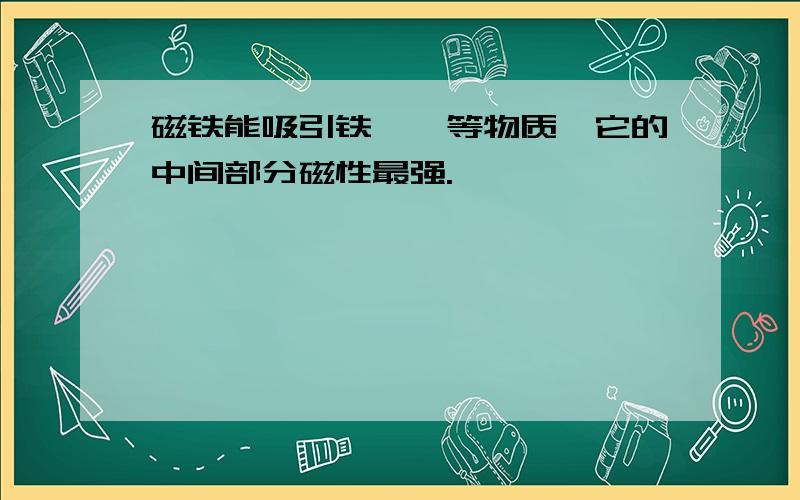 磁铁能吸引铁,镍等物质,它的中间部分磁性最强.