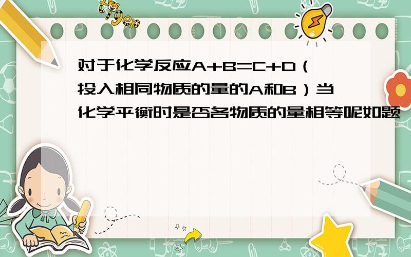 对于化学反应A+B=C+D（投入相同物质的量的A和B）当化学平衡时是否各物质的量相等呢如题