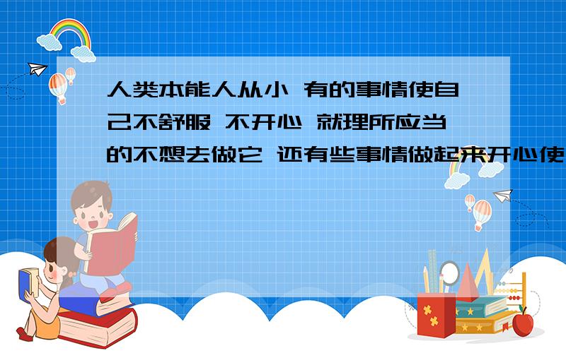 人类本能人从小 有的事情使自己不舒服 不开心 就理所应当的不想去做它 还有些事情做起来开心使自己舒服 就总喜欢去做它 这是人的一种本能么...这是人的本能么?