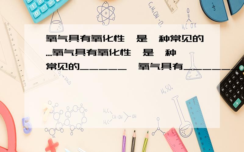 氧气具有氧化性,是一种常见的...氧气具有氧化性,是一种常见的_____,氧气具有______,能支持燃烧.