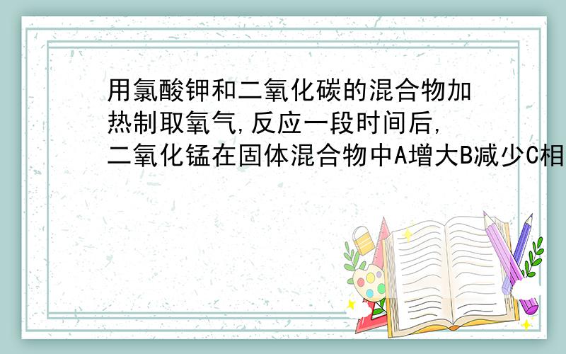 用氯酸钾和二氧化碳的混合物加热制取氧气,反应一段时间后,二氧化锰在固体混合物中A增大B减少C相等D无法确定