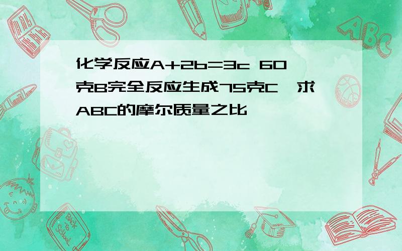 化学反应A+2b=3c 60克B完全反应生成75克C,求ABC的摩尔质量之比