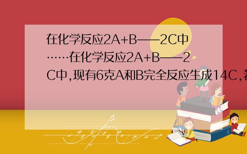 在化学反应2A+B——2C中……在化学反应2A+B——2C中,现有6克A和B完全反应生成14C,若B的相对分子质量为32,则C的相对分子质量为多少?选项A7克,B14克,C28克 D56克请写下计算过程!