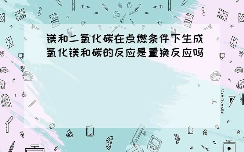 镁和二氧化碳在点燃条件下生成氧化镁和碳的反应是置换反应吗