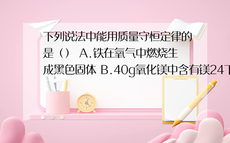 下列说法中能用质量守恒定律的是（） A.铁在氧气中燃烧生成黑色固体 B.40g氧化镁中含有镁24下列说法中能用质量守恒定律的是（）A.铁在氧气中燃烧生成黑色固体B.40g氧化镁中含有镁24g和16g