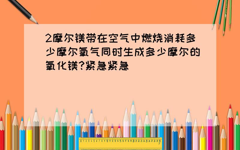 2摩尔镁带在空气中燃烧消耗多少摩尔氧气同时生成多少摩尔的氧化镁?紧急紧急