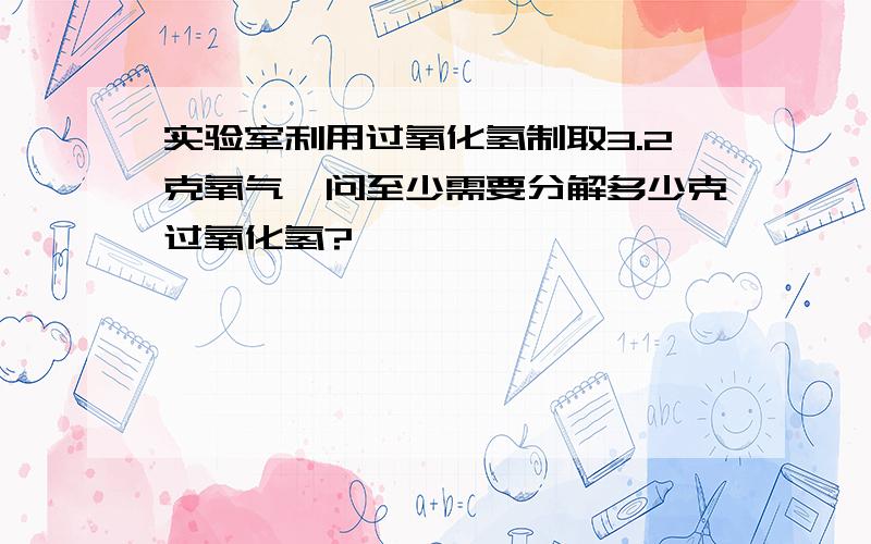 实验室利用过氧化氢制取3.2克氧气,问至少需要分解多少克过氧化氢?