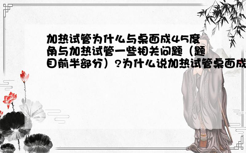 加热试管为什么与桌面成45度角与加热试管一些相关问题（题目前半部分）?为什么说加热试管桌面成45度角能充分与火焰接触?而竖起试管好像什么水蒸气会回流而使试管爆裂?为什么?还有什