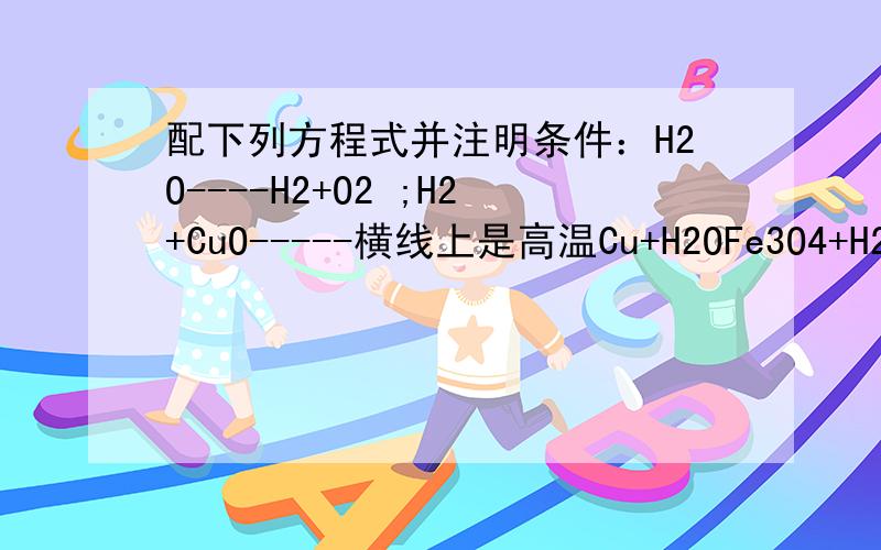 配下列方程式并注明条件：H2O----H2+O2 ;H2+CuO-----横线上是高温Cu+H2OFe3O4+H2△Fe+H2O;Fe3O4+CO高温Fe+CO2;Fe3O4+C高温Fe+CO2;Fe+HCl----FeCl2+H2;Fe+H2SO4-----FeSO4+H2;HgO△Hg+O2