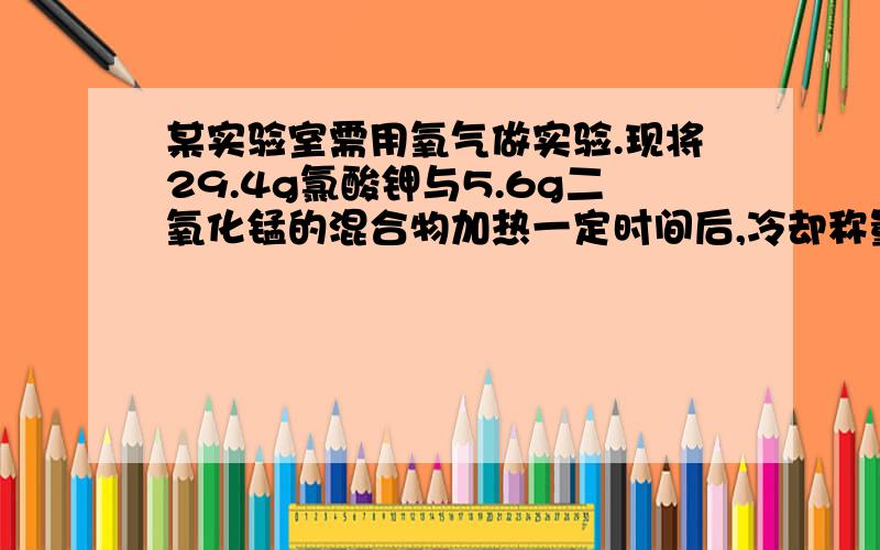 某实验室需用氧气做实验.现将29.4g氯酸钾与5.6g二氧化锰的混合物加热一定时间后,冷却称量剩余固体为24.6,请回答：①制得氧气的质量为?②剩余固体中存在哪些物质?各为多少?