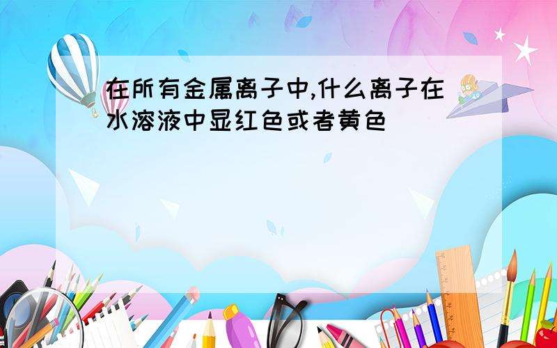 在所有金属离子中,什么离子在水溶液中显红色或者黄色