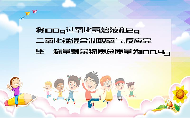 将100g过氧化氢溶液和2g二氧化锰混合制取氧气.反应完毕,称量剩余物质总质量为100.4g