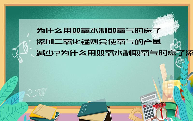 为什么用双氧水制取氧气时忘了添加二氧化锰则会使氧气的产量减少?为什么用双氧水制取氧气时忘了添加二氧化锰,会使氧气的产量减少?请尽快回答