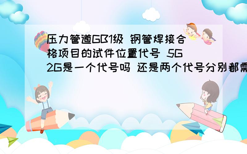 压力管道GB1级 钢管焊接合格项目的试件位置代号 5G 2G是一个代号吗 还是两个代号分别都需要4个人