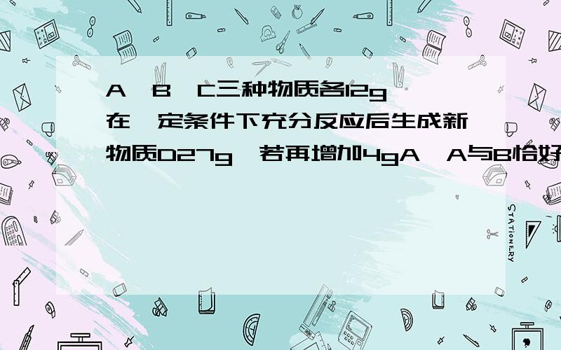 A,B,C三种物质各12g,在一定条件下充分反应后生成新物质D27g,若再增加4gA,A与B恰好完全反应,则参加反应的B与C的质量比是多少