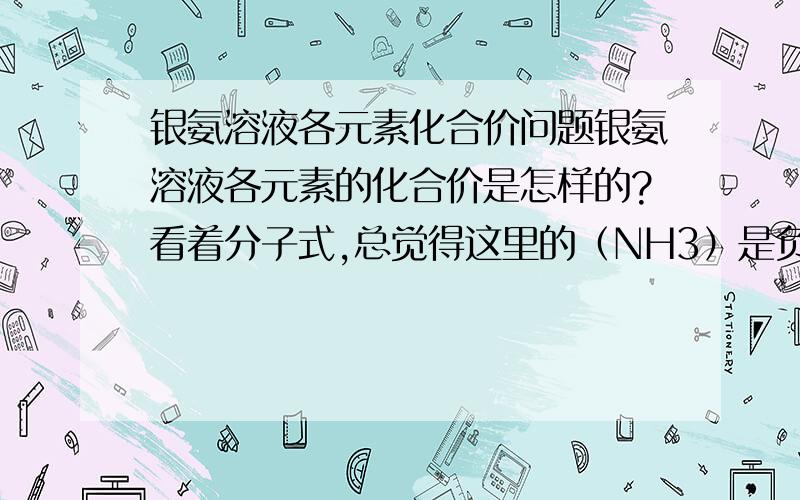 银氨溶液各元素化合价问题银氨溶液各元素的化合价是怎样的?看着分子式,总觉得这里的（NH3）是负一价,但这岂不是意味着这里的N是负四价的吗?据我所知,这是不可能的呀,到底怎么回事.