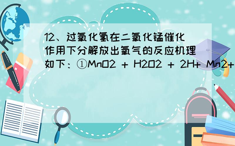 12、过氧化氢在二氧化锰催化作用下分解放出氧气的反应机理如下：①MnO2 + H2O2 + 2H+ Mn2+ + O2↑；②Mn2+12、过氧化氢在二氧化锰催化作用下分解放出氧气的反应机理如下：①MnO2 + H2O2 + 2H+ Mn2+ + O