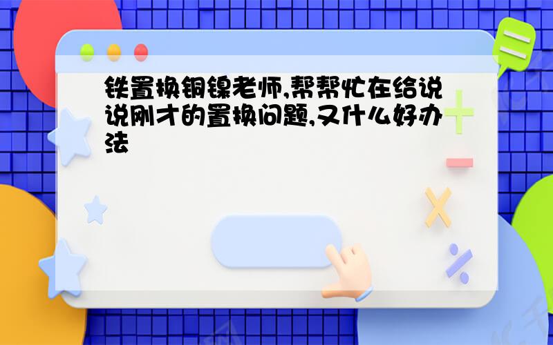 铁置换铜镍老师,帮帮忙在给说说刚才的置换问题,又什么好办法